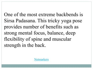 One of the most extreme backbends is
Sirsa Padasana. This tricky yoga pose
provides number of benefits such as
strong mental focus, balance, deep
flexibility of spine and muscular
strength in the back.
Netmarkers
 