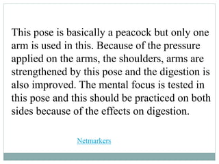 This pose is basically a peacock but only one
arm is used in this. Because of the pressure
applied on the arms, the shoulders, arms are
strengthened by this pose and the digestion is
also improved. The mental focus is tested in
this pose and this should be practiced on both
sides because of the effects on digestion.
Netmarkers
 