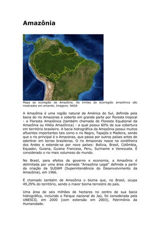 Amazônia




Mapa da ecoregião da Amazônia. Os limites da ecorregião amazônica são
mostrados em amarelo. Imagens: NASA

A Amazônia é uma região natural da América do Sul, definida pela
bacia do rio Amazonas e coberta em grande parte por floresta tropical
- a Floresta Amazônica (também chamada de Floresta Equatorial da
Amazônia ou Hiléia Amazônica) - a qual possui 60% de sua cobertura
em território brasileiro. A bacia hidrográfica da Amazônia possui muitos
afluentes importantes tais como o rio Negro, Tapajós e Madeira, sendo
que o rio principal é o Amazonas, que passa por outros países antes de
adentrar em terras brasileiras. O rio Amazonas nasce na cordilheira
dos Andes e estende-se por nove países: Bolívia, Brasil, Colômbia,
Equador, Guiana, Guiana Francesa, Peru, Suriname e Venezuela. É
considerado o rio mais volumoso do mundo.

No Brasil, para efeitos de governo e economia, a Amazônia é
delimitada por uma área chamada quot;Amazônia Legalquot; definida a partir
da criação da SUDAM (Superintendência do Desenvolvimento da
Amazônia), em 1966.

É chamado também de Amazônia o bioma que, no Brasil, ocupa
49,29% do território, sendo o maior bioma terrestre do país.

Uma área de seis milhões de hectares no centro de sua bacia
hidrográfica, incluindo o Parque nacional do Jaú, foi considerada pela
UNESCO, em 2000 (com extensão em 2003), Patrimônio da
Humanidade.
 