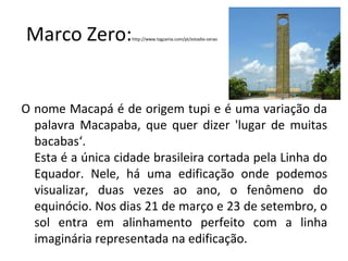 Marco Zero:http://www.tagzania.com/pt/estadio-zerao
O nome Macapá é de origem tupi e é uma variação da
palavra Macapaba, que quer dizer 'lugar de muitas
bacabas‘.
Esta é a única cidade brasileira cortada pela Linha do
Equador. Nele, há uma edificação onde podemos
visualizar, duas vezes ao ano, o fenômeno do
equinócio. Nos dias 21 de março e 23 de setembro, o
sol entra em alinhamento perfeito com a linha
imaginária representada na edificação.
 