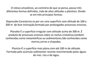 O relevo amazônico, ao contrário do que se pensa, possui três
diferentes formas definidas, indo de altas altitudes a planícies. Divide-
se em três principais formas:
Depressão-Caracteriza-se por ser uma superfície com altitude de 100 a
300 m de leve inclinação,formada por prolongados processos erosivos.
Planalto-É a superfície irregular com altitude acima de 300 m .É
produto de processos erosivos sobre as rochas cristalinas,também
conhecidas como metamórficas ou sedimentares.São conhecidos como
morros,serras e chapadas.
Planície-É a superfície mais plana com até 100 m de altitude.
Formada pelo acúmulo sedimentar recente movimentado pelas águas
do mar, rios e de lagos.
 