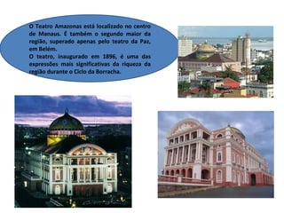 O Teatro Amazonas está localizado no centro
de Manaus. É também o segundo maior da
região, superado apenas pelo teatro da Paz,
em Belém.
O teatro, inaugurado em 1896, é uma das
expressões mais significativas da riqueza da
região durante o Ciclo da Borracha.
 