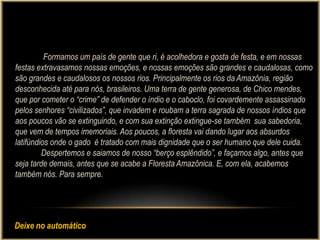 Formamos um país de gente que ri, é acolhedora e gosta de festa, e em nossas
festas extravasamos nossas emoções, e nossas emoções são grandes e caudalosas, como
são grandes e caudalosos os nossos rios. Principalmente os rios da Amazônia, região
desconhecida até para nós, brasileiros. Uma terra de gente generosa, de Chico mendes,
que por cometer o “crime” de defender o índio e o caboclo, foi covardemente assassinado
pelos senhores “civilizados”, que invadem e roubam a terra sagrada de nossos índios que
aos poucos vão se extinguindo, e com sua extinção extingue-se também sua sabedoria,
que vem de tempos imemoriais. Aos poucos, a floresta vai dando lugar aos absurdos
latifúndios onde o gado é tratado com mais dignidade que o ser humano que dele cuida.
         Despertemos e saiamos de nosso “berço esplêndido”, e façamos algo, antes que
seja tarde demais, antes que se acabe a Floresta Amazônica. E, com ela, acabemos
também nós. Para sempre.




Deixe no automático
 
