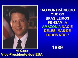 “ AO CONTRÁRIO DO QUE OS BRASILEIROS PENSAM,  A  AMAZÔNIA  NÃO É DELES, MAS DE TODOS NÓS .” 1989 Al Gore Vice-Presidente dos EUA 