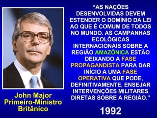 “ AS NAÇÕES DESENVOLVIDAS DEVEM ESTENDER O DOMÍNIO DA LEI AO QUE É COMUM DE TODOS NO MUNDO. AS CAMPANHAS ECOLÓGICAS INTERNACIONAIS SOBRE A REGIÃO  AMAZÔNICA  ESTÃO DEIXANDO A  FASE   PROPAGANDISTA  PARA DAR INÍCIO A UMA  FASE   OPERATIVA   QUE PODE, DEFINITIVAMENTE, ENSEJAR INTERVENÇÕES MILITARES DIRETAS SOBRE A REGIÃO.” 1992 John Major Primeiro-Ministro Britânico 