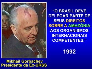 “ O BRASIL DEVE DELEGAR PARTE DE SEUS  DIREITOS SOBRE A  AMAZÔNIA  AOS ORGANISMOS INTERNACIONAIS COMPETENTES.” 1992 Mikhail Gorbachev Presidente da Ex-URSS   