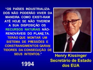 “ OS  PAÍSES  INDUSTRIALIZA-DOS  NÃO  PODERÃO  VIVER  DA  MANEIRA  COMO  EXISTI-RAM  ATÉ  HOJE  SE  NÃO  TIVEREM  A  SUA  DISPOSIÇÃO  OS  RECURSOS  NATURAIS   NÃO-RENOVÁVEIS  DO  PLAN E  TA.  TERÃO QUE  MONTAR  UM  SISTEMA  DE  PRESSÕES  E  CONSTRANGIMENTOS GARA N  TIDORES  DA CONSECUÇÃO  DE  SEUS  INTENTOS .” 1994 Henry Kissinger Secretário de Estado dos EUA 