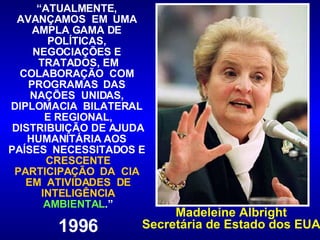 “ ATUALMENTE,  AVANÇAMOS  EM  UMA  AMPLA GAMA DE  POLÍTICAS,  NEGOCIAÇÕES E  TRATADOS, EM COLABORAÇÃO  COM  PROGRAMAS  DAS  NAÇÕES  UNIDAS,  DIPLOMACIA  BILATERAL  E REGIONAL, DISTRIBUIÇÃO DE AJUDA HUMANITÁRIA AOS  PAÍSES  NECESSITADOS E  CRESCENTE PARTICIPAÇÃO  DA  CIA  EM  ATIVIDADES  DE INTELIGÊNCIA  AMBIENTAL .” 1996 Madeleine Albright Secretária de Estado dos EUA 