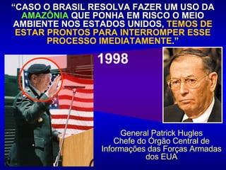 “ CASO O BRASIL RESOLVA FAZER UM USO DA  AMAZÔNIA  QUE PONHA EM RISCO O MEIO AMBIENTE NOS ESTADOS UNIDOS,  TEMOS DE ESTAR PRONTOS PARA INTERROMPER ESSE PROCESSO IMEDIATAMENTE . ” 1998 General Patrick Hugles Chefe do Órgão Central de Informações das Forças Armadas dos EUA 
