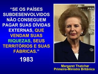 “ SE OS PAÍSES SUBDESENVOLVIDOS NÃO CONSEGUEM PAGAR SUAS DÍVIDAS EXTERNAS,  QUE VENDAM SUAS  RIQUEZAS , SEUS TERRITÓRIOS E SUAS FÁBRICAS .” 1983 Margaret Thatcher Primeira-Ministra Britânica  