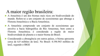 A maior região brasileira:
 A Amazônia é um dos biomas mais ricos em biodiversidade do
mundo. Refere-se a um conjunto de ecossistemas que abrange a
Floresta Amazônica e a Bacia Amazônica.
 A Amazônia compreende um conjunto de ecossistemas que
envolve a bacia hidrográfica do Rio Amazonas, bem como a
Floresta Amazônica; é considerada a região de maior
biodiversidade do planeta e o maior bioma do Brasil.
 Considerando a abrangência em outros países, o bioma apresenta
cerca de 6,9 milhões de km2. No Brasil: 4.196.943 milhões de
km2, segundo o IBGE
 