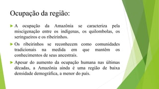 Ocupação da região:
 A ocupação da Amazônia se caracteriza pela
miscigenação entre os indígenas, os quilombolas, os
seringueiros e os ribeirinhos.
 Os ribeirinhos se reconhecem como comunidades
tradicionais na medida em que mantêm os
conhecimentos de seus ancestrais.
 Apesar do aumento da ocupação humana nas últimas
décadas, a Amazônia ainda é uma região de baixa
densidade demográfica, a menor do país.
 