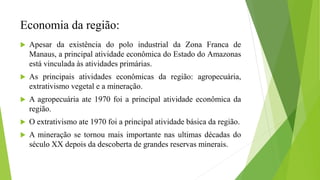 Economia da região:
 Apesar da existência do polo industrial da Zona Franca de
Manaus, a principal atividade econômica do Estado do Amazonas
está vinculada às atividades primárias.
 As principais atividades econômicas da região: agropecuária,
extrativismo vegetal e a mineração.
 A agropecuária ate 1970 foi a principal atividade econômica da
região.
 O extrativismo ate 1970 foi a principal atividade básica da região.
 A mineração se tornou mais importante nas ultimas décadas do
século XX depois da descoberta de grandes reservas minerais.
 