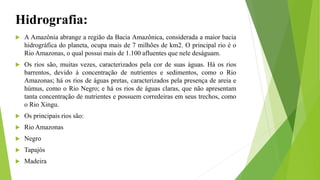 Hidrografia:
 A Amazônia abrange a região da Bacia Amazônica, considerada a maior bacia
hidrográfica do planeta, ocupa mais de 7 milhões de km2. O principal rio é o
Rio Amazonas, o qual possui mais de 1.100 afluentes que nele deságuam.
 Os rios são, muitas vezes, caracterizados pela cor de suas águas. Há os rios
barrentos, devido à concentração de nutrientes e sedimentos, como o Rio
Amazonas; há os rios de águas pretas, caracterizados pela presença de areia e
húmus, como o Rio Negro; e há os rios de águas claras, que não apresentam
tanta concentração de nutrientes e possuem corredeiras em seus trechos, como
o Rio Xingu.
 Os principais rios são:
 Rio Amazonas
 Negro
 Tapajós
 Madeira
 