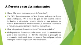 A floresta e seu desmatamento:
 O que falar sobre o desmatamento da Amazônia?
 Em 2021, foram devastados 507 km² de mata nativa dentro dessas
áreas protegidas, 10% a mais do que no ano anterior. Nesses
territórios, a devastação também atingiu o pior patamar da
década. Para combater o desmatamento, é necessário intensificar
a fiscalização, principalmente nas áreas mais críticas.
 Qual o impacto do desmatamento na Floresta Amazônica?
 Os impactos do desmatamento incluem a perda de oportunidades
para o uso sustentável da floresta, incluindo a produção de
mercadorias tradicionais tanto por manejo florestal para madeira
como por extração de produtos não-madeireiros.
 