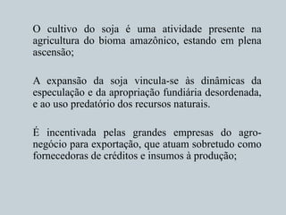 O cultivo do soja é uma atividade presente na
agricultura do bioma amazônico, estando em plena
ascensão;
A expansão da soja vincula-se às dinâmicas da
especulação e da apropriação fundiária desordenada,
e ao uso predatório dos recursos naturais.
É incentivada pelas grandes empresas do agro-
negócio para exportação, que atuam sobretudo como
fornecedoras de créditos e insumos à produção;
 
