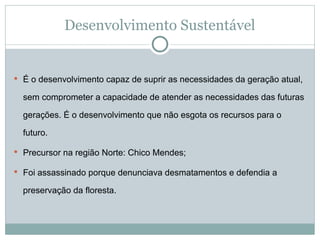 Desenvolvimento Sustentável
 É o desenvolvimento capaz de suprir as necessidades da geração atual,
sem comprometer a capacidade de atender as necessidades das futuras
gerações. É o desenvolvimento que não esgota os recursos para o
futuro.
 Precursor na região Norte: Chico Mendes;
 Foi assassinado porque denunciava desmatamentos e defendia a
preservação da floresta.
 