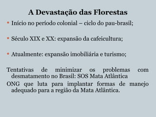 A Devastação das Florestas
 Início no período colonial – ciclo do pau-brasil;
 Século XIX e XX: expansão da cafeicultura;
 Atualmente: expansão imobiliária e turismo;
Tentativas de minimizar os problemas com
desmatamento no Brasil: SOS Mata Atlântica
ONG que luta para implantar formas de manejo
adequado para a região da Mata Atlântica.
 