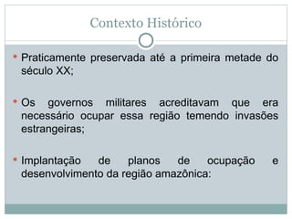 Contexto Histórico
 Praticamente preservada até a primeira metade do
século XX;
 Os governos militares acreditavam que era
necessário ocupar essa região temendo invasões
estrangeiras;
 Implantação de planos de ocupação e
desenvolvimento da região amazônica:
 