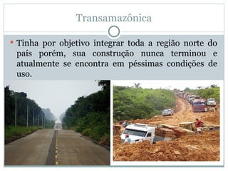 Transamazônica
 Tinha por objetivo integrar toda a região norte do
país porém, sua construção nunca terminou e
atualmente se encontra em péssimas condições de
uso.
 