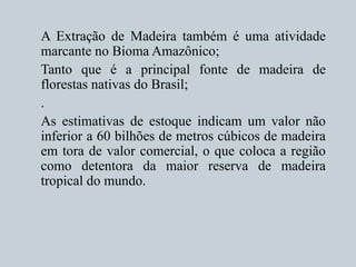 A Extração de Madeira também é uma atividade
marcante no Bioma Amazônico;
Tanto que é a principal fonte de madeira de
florestas nativas do Brasil;
.
As estimativas de estoque indicam um valor não
inferior a 60 bilhões de metros cúbicos de madeira
em tora de valor comercial, o que coloca a região
como detentora da maior reserva de madeira
tropical do mundo.
 