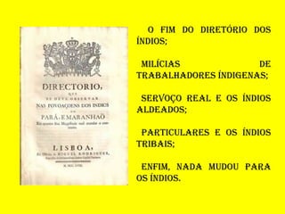 O FIM DO DIRETÓRIO DOS
ÍNDIOS;
MILÍCIAS DE
TRABALHADORES ÍNDIGENAS;
SERVOÇO REAL E OS ÍNDIOS
ALDEADOS;
PARTICULARES E OS ÍNDIOS
TRIBAIS;
ENFIM, NADA MUDOU PARA
OS ÍNDIOS.
 
