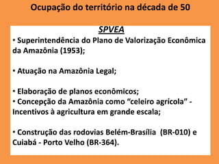 Ocupação do território na década de 50

                       SPVEA
• Superintendência do Plano de Valorização Econômica
da Amazônia (1953);

• Atuação na Amazônia Legal;

• Elaboração de planos econômicos;
• Concepção da Amazônia como “celeiro agrícola” -
Incentivos à agricultura em grande escala;

• Construção das rodovias Belém-Brasília (BR-010) e
Cuiabá - Porto Velho (BR-364).
 