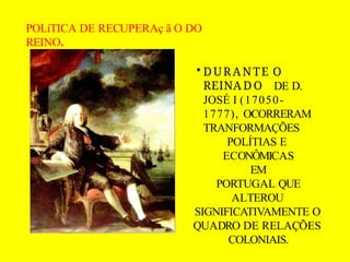 POLíTICA DE RECUPERAç ã O DO
REINO.
• DURANTE O
REINA D O DE D.
JOSÉ I (17050-
1777), OCORRERAM
TRANFORMAÇÕES
POLÍTIAS E
ECONÔMICAS
EM
PORTUGAL QUE
ALTEROU
SIGNIFICATIVAMENTE O
QUADRO DE RELAÇÕES
COLONIAIS.
 