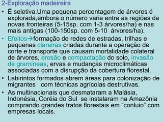 2-Exploração madeireira É seletiva.Uma pequena percentagem de árvores é explorada,embora o número varie entre as regiões de novas fronteiras (5-15sp. com 1-3 árvores/ha) e nas mais antigas (100-150sp. com 5-10  árvores/ha). Efeitos  formação de redes de estradas, trilhas e pequenas  clareiras  criadas durante a operação de corte e transporte que causam mortalidade colateral de árvores,  erosão  e  compactação  do solo,  invasão de gramíneas , ervas e mudanças microclimáticas associadas com a disrupção da cobertura florestal. Labirintos formados abrem áreas para colonização de migrantes  com técnicas agrícolas destrutivas. As multinacionais que desmataram a Malásia, Indonésia, Coréia do Sul  se instalaram na Amazônia comprando grandes tratos florestais em “conluio” com empresas locais. 