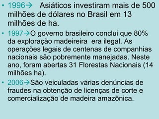1996    Asiáticos investiram mais de 500 milhões de dólares no Brasil em 13 milhões de ha. 1997  O governo brasileiro conclui que 80% da exploração madeireira  era ilegal. As operações legais de centenas de companhias nacionais são pobremente manejadas. Neste ano, foram abertas 31 Florestas Nacionais (14 milhões ha). 2006  São veiculadas várias denúncias de fraudes na obtenção de licenças de corte e comercialização de madeira amazônica. 