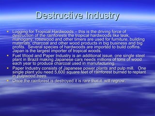 Destructive Industry Logging for Tropical Hardwoods – this is the driving force of destruction of the rainforests the tropical hardwoods like teak, mahogany, rosewood and other timers are used for furniture, building materials, charcoal and other wood products in big business and big profits.  Several species of hardwoods are imported to build coffins. Japan is the largest importer of tropical woods. Fuel Wood and Paper Industry is an additional issue, one single steel plant in Brazil making Japanese cars needs millions of tons of wood each year to produce charcoal used in manufacturing. Paper Industry consists of Japanese power plants and pulp mill.  One single plant you need 5,600 square feet of rainforest burned to replant in pulpwood trees. Once the rainforest is destroyed it is rare that it  will regrow. 