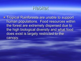 Habitat Tropical Rainforests are unable to support human populations.  Food resources within the forest are extremely dispersed due to the high biological diversity and what food does exist is largely restricted to the canopy. 