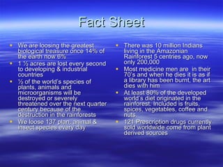 Fact Sheet We are loosing the greatest biological treasure once 14% of the earth now 6% 1 ½ acres are lost every second to developing & industrial countries ½ of the world’s species of plants, animals and microorganisms will be destroyed or severely threatened over the next quarter century because of the destruction in the rainforests We loose 137 plan, animal & insect species every day There was 10 million Indians living in the Amazonian Rainforest 5 centries ago, now only 200,000 Most medicine men are  in their 70’s and when he dies it is as if a library has been burnt, the art dies with him At least 80% of the developed world’s diet originated in the rainforest. Included is fruits, spices, vegetables, coffee and nuts. 121 Prescription drugs currently sold worldwide come from plant derived sources 