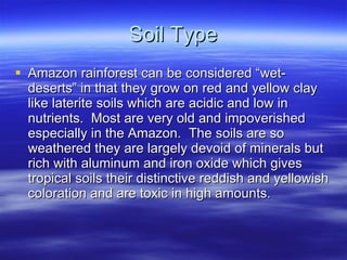 Soil Type Amazon rainforest can be considered “wet-deserts” in that they grow on red and yellow clay like laterite soils which are acidic and low in nutrients.  Most are very old and impoverished especially in the Amazon.  The soils are so weathered they are largely devoid of minerals but rich with aluminum and iron oxide which gives tropical soils their distinctive reddish and yellowish coloration and are toxic in high amounts. 