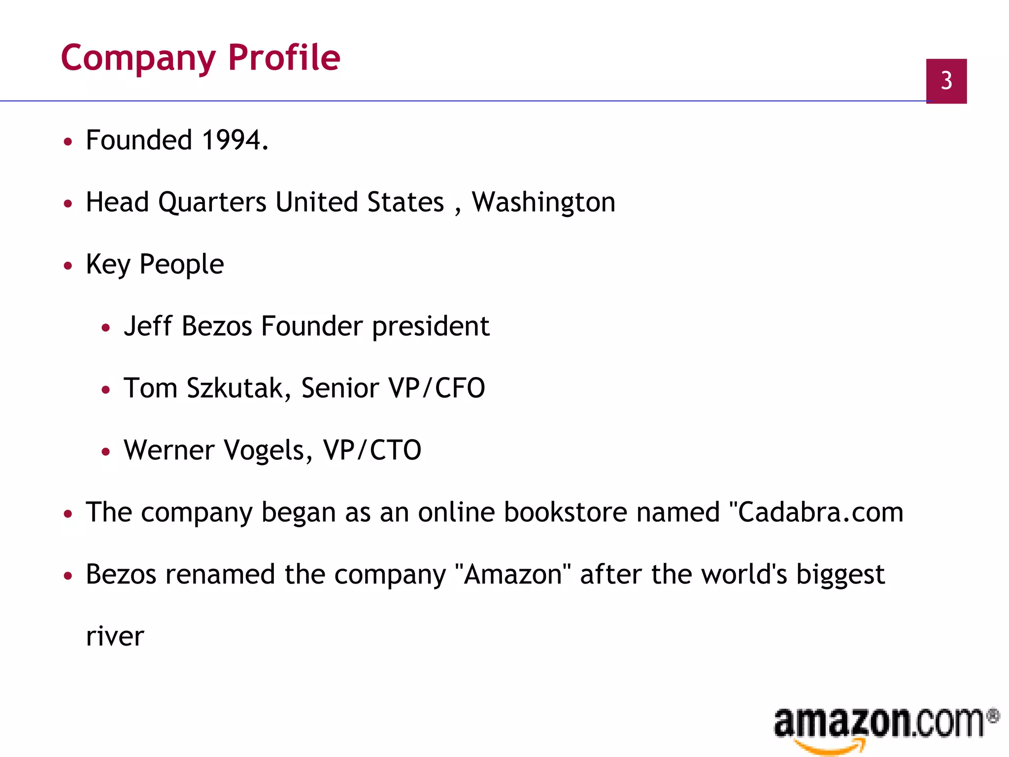 Company Profile Founded 1994. Head Quarters United States , Washington Key People  Jeff Bezos Founder president  Tom Szkutak, Senior VP/CFO  Werner Vogels, VP/CTO  The company began as an online bookstore named "Cadabra.com Bezos renamed the company "Amazon" after the world's biggest river 