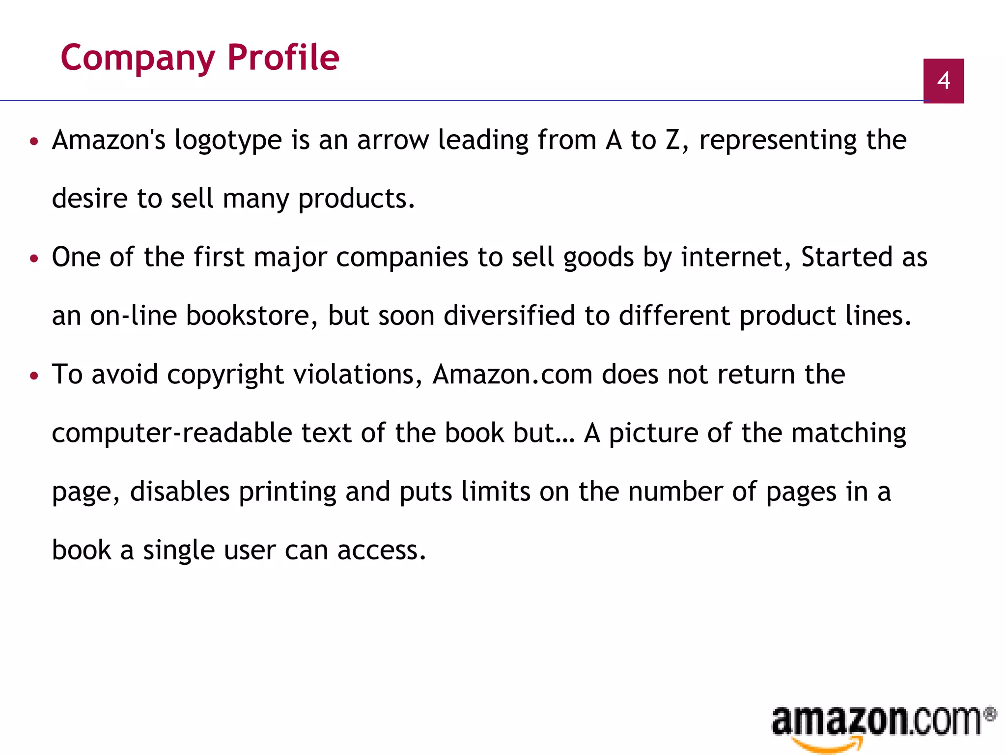 Company Profile Amazon's logotype is an arrow leading from A to Z, representing the desire to sell many products. One of the first major companies to sell goods by internet, Started as an on-line bookstore, but soon diversified to different product lines.  To avoid copyright violations, Amazon.com does not return the computer-readable text of the book but… A picture of the matching page, disables printing and puts limits on the number of pages in a book a single user can access.   