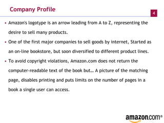 Company Profile Amazon's logotype is an arrow leading from A to Z, representing the desire to sell many products. One of the first major companies to sell goods by internet, Started as an on-line bookstore, but soon diversified to different product lines.  To avoid copyright violations, Amazon.com does not return the computer-readable text of the book but… A picture of the matching page, disables printing and puts limits on the number of pages in a book a single user can access.   