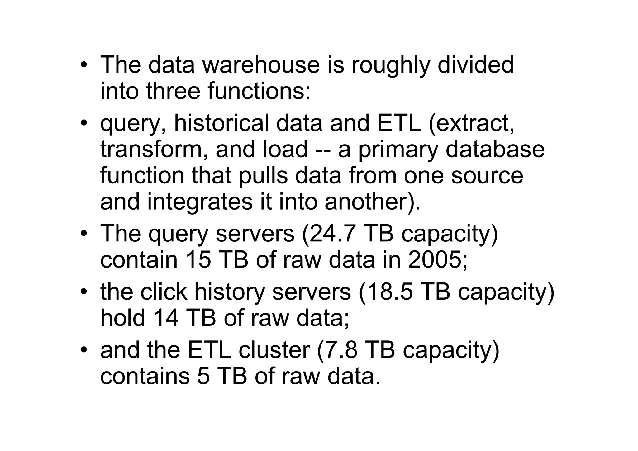 • The data warehouse is roughly divided
  into three functions:
• query, historical data and ETL (extract,
  transform, and load -- a primary database
  function that pulls data from one source
  and integrates it into another).
• The query servers (24.7 TB capacity)
  contain 15 TB of raw data in 2005;
• the click history servers (18.5 TB capacity)
  hold 14 TB of raw data;
• and the ETL cluster (7.8 TB capacity)
  contains 5 TB of raw data.
 