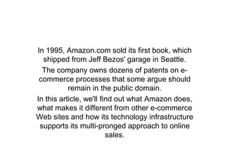 In 1995, Amazon.com sold its first book, which
  shipped from Jeff Bezos' garage in Seattle.
  The company owns dozens of patents on e-
 commerce processes that some argue should
           remain in the public domain.
In this article, we'll find out what Amazon does,
what makes it different from other e-commerce
Web sites and how its technology infrastructure
 supports its multi-pronged approach to online
                         sales.
 