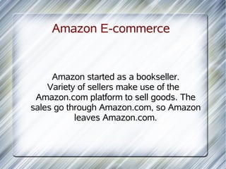 Amazon E-commerce


     Amazon started as a bookseller.
    Variety of sellers make use of the
 Amazon.com platform to sell goods. The
sales go through Amazon.com, so Amazon
           leaves Amazon.com.
 