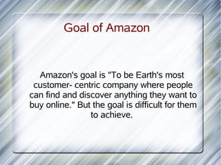 Goal of Amazon


  Amazon's goal is "To be Earth's most
 customer- centric company where people
can find and discover anything they want to
buy online." But the goal is difficult for them
                to achieve.
 