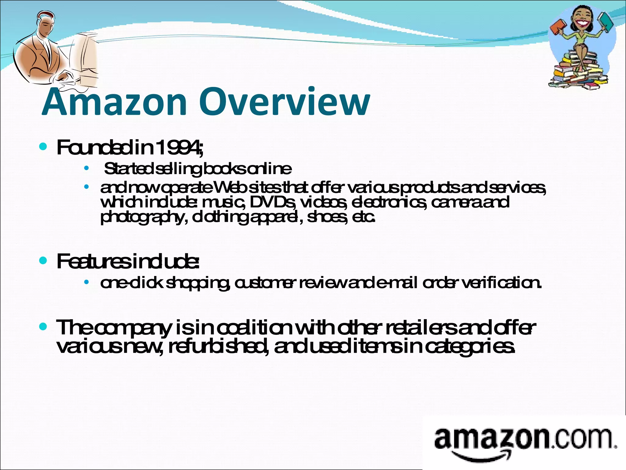 Amazon Overview Founded in 1994; Started selling books online and now operate Web sites that offer various products and services, which include: music, DVDs, videos, electronics, camera and photography, clothing apparel, shoes, etc. Features include: one-click shopping, customer review and e-mail order verification. The company is in coalition with other retailers and offer various new, refurbished, and used items in categories.