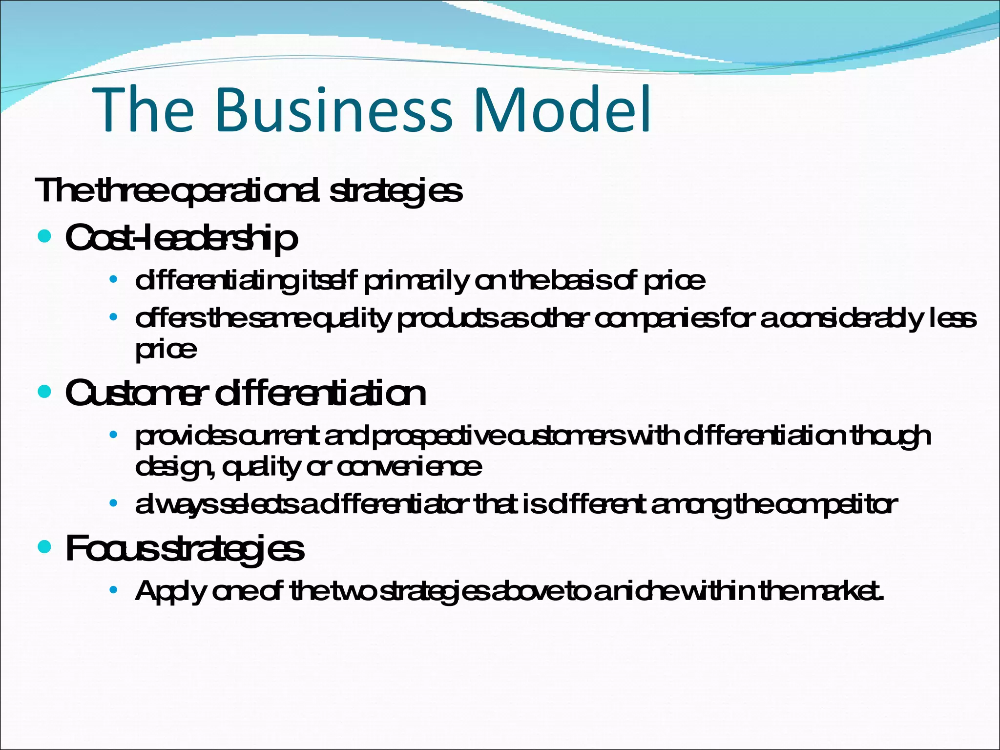 The Business Model The three operational strategies Cost-leadership differentiating itself primarily on the basis of price offers the same quality products as other companies for a considerably less price Customer differentiation provides current and prospective customers with differentiation though design, quality or convenience always selects a differentiator that is different among the competitor Focus strategies Apply one of the two strategies above to a niche within the market.