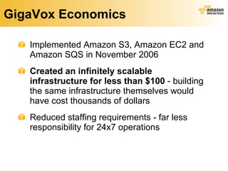 GigaVox Economics Implemented Amazon S3, Amazon EC2 and Amazon SQS in November 2006 Created an infinitely scalable infrastructure   for less than $100  - building the same infrastructure themselves would have cost thousands of dollars  Reduced staffing requirements - far less responsibility for 24x7 operations 