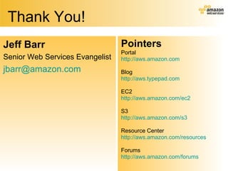 Thank You! Pointers Portal http://aws.amazon.com Blog http:// aws.typepad.com EC2 http://aws.amazon.com/ec2 S3 http://aws.amazon.com/s3 Resource Center http://aws.amazon.com/resources Forums http://aws.amazon.com/forums Jeff Barr Senior Web Services Evangelist [email_address] 