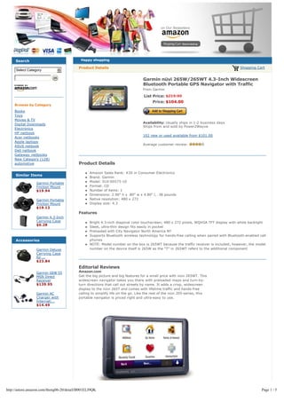 Search                                 Happy shopping

                                          Product Details                                                                               Shopping Cart
     Select Category          6

                                                                                Garmin nüvi 265W/265WT 4.3-Inch Widescreen
                                                                                Bluetooth Portable GPS Navigator with Traffic
                                                                                From Garmin

                                                                                 List Price: $219.99
                                                                                      Price: $104.00
    Browse by Category
    Books
    Toys
    Movies & TV
                                                                                Availability: Usually ships in 1-2 business days
    Digital Downloads
                                                                                Ships from and sold by Power2Wayve
    Electronics
    HP netbook
                                                                                102 new or used available from $101.00
    Acer netbooks
    Apple laptops
    ASUS netbook                                                                Average customer review:
    Dell netbook
    Gateway netbooks
    New Category (128)
    automotive                            Product Details

                                              l   Amazon Sales Rank: #20 in Consumer Electronics
     Similar Items
                                              l   Brand: Garmin
                 Garmin Portable              l   Model: 010-00575-10
                 Friction Mount               l   Format: CD
                 $19.94                       l   Number of items: 1
                                              l   Dimensions: 2.90" h x .80" w x 4.80" l, .38 pounds
                 Garmin Portable              l   Native resolution: 480 x 272
                 Friction Mount               l   Display size: 4.3
                 $19.12
                                          Features
                 Garmin 4.3-Inch
                 Carrying Case                l   Bright 4.3-inch diagonal color touchscreen; 480 x 272 pixels, WQVGA TFT display with white backlight
                 $6.28
                                              l   Sleek, ultra-thin design fits easily in pocket
                                              l   Preloaded with City Navigator North America NT
                                              l   Supports Bluetooth wireless technology for hands-free calling when paired with Bluetooth-enabled cell
     Accessories                                  phones
                                              l   NOTE: Model number on the box is 265WT because the traffic receiver is included; however, the model
                 Garmin Deluxe                    number on the device itself is 265W as the "T" in 265WT refers to the additional component
                 Carrying Case
                 for ...
                 $23.84
                                          Editorial Reviews
                 Garmin GDB 55            Amazon.com
                 MSN Direct               Get the big picture and big features for a small price with nüvi 265WT. This 
                 Receiver                 widescreen navigator takes you there with preloaded maps and turn-by-
                 $139.95                  turn directions that call out streets by name. It adds a crisp, widescreen
                                          display to the nüvi 265T and comes with lifetime traffic and hands-free
                 Garmin AC                calling to simplify life on the go. Like the rest of the nüvi 205-series, this
                 Charger with             portable navigator is priced right and ultra-easy to use.
                 Internati...
                 $14.49




http://astore.amazon.com/thong06-20/detail/B001ELJ9QK                                                                                               Page 1 / 5
 