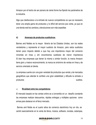 Amazon por el hecho de ser pionera de cierta forma fue fijando los parámetros de
la industria.

Algo que desfavorece a la entrada de nuevos competidores es que es necesario
tener una amplia gama de productos y lo difícil del servicio pos venta, ya que en
una tienda real los cambios y devoluciones son más expeditas

.
d)          Amenaza de productos sustitutivos.

Barnes and Nobles es la mayor librería de los Estados Unidos, son los reales
vendedores y representa el mayor sustituto de Amazon, pero estos sustitutos
tienen poco impacto debido a que hay una importancia mayor del comercio
minorista en línea y ahí encontramos sustitutos de menor importancia
Si bien hay empresas que tienen la misma o similar función, la marca Amazon
tiene gran y masivo reconocimiento, la marca es sinónimo de ventas en línea y de
servicio orientado al cliente.

La empresa cuenta con una gran variedad de productos que vende y de mercados
geográficos que atiende le confiere una gran estabilidad y dificulta la entrada a
productos                                                                sustitos.



e)       Rivalidad entre los competidores

El mercado basado en las ventas online se a convertido en un desafío constante
las empresas realizan descuentos, rápidas entregas y múltiples opciones como
armas para destacar en el feroz mercado.

    Barnes and Noble es el cuarto sitios de comercio electrónico hoy en día, se
centró esencialmente en la venta de libros, música, software, revistas, estampas,


                                                                               10
 