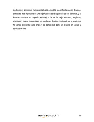 electrónico y generando nuevas estrategias a medida que enfrenta nuevos desafíos.
El recurso más importante en una organización es la capacidad de sus personas, y si
Amazon mantiene su propósito estratégico de ser la mejor empresa, ampliarse,
adaptarse y buscar respuestas a los constantes desafíos continuará por la senda que
ha venido siguiendo hasta ahora y se consolidará como un gigante en ventas y
servicios on-line.




                                                                                15
 