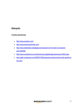 Bibliografía


Fuentes electrónicas


   •   http://www.amazon.com/
   •   http://www.barnesandnoble.com/
   •   http://www.slideshare.net/pibgeus/computacin-en-la-nube-con-amazon-
       ec2-5230268
   •   http://www.euskadinnova.net/es/enpresa-digitala/agenda/amazon/3464.aspx
   •   http://gallir.wordpress.com/2008/01/09/probando-amazon-ec2-es-todo-gnulinux-
       con-xen/




                                                                                 17
 