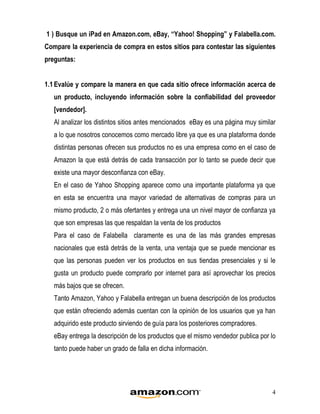1 ) Busque un iPad en Amazon.com, eBay, “Yahoo! Shopping” y Falabella.com.
Compare la experiencia de compra en estos sitios para contestar las siguientes
preguntas:


1.1 Evalúe y compare la manera en que cada sitio ofrece información acerca de
   un producto, incluyendo información sobre la confiabilidad del proveedor
   [vendedor].
   Al analizar los distintos sitios antes mencionados eBay es una página muy similar
   a lo que nosotros conocemos como mercado libre ya que es una plataforma donde
   distintas personas ofrecen sus productos no es una empresa como en el caso de
   Amazon la que está detrás de cada transacción por lo tanto se puede decir que
   existe una mayor desconfianza con eBay.
   En el caso de Yahoo Shopping aparece como una importante plataforma ya que
   en esta se encuentra una mayor variedad de alternativas de compras para un
   mismo producto, 2 o más ofertantes y entrega una un nivel mayor de confianza ya
   que son empresas las que respaldan la venta de los productos
   Para el caso de Falabella claramente es una de las más grandes empresas
   nacionales que está detrás de la venta, una ventaja que se puede mencionar es
   que las personas pueden ver los productos en sus tiendas presenciales y si le
   gusta un producto puede comprarlo por internet para así aprovechar los precios
   más bajos que se ofrecen.
   Tanto Amazon, Yahoo y Falabella entregan un buena descripción de los productos
   que están ofreciendo además cuentan con la opinión de los usuarios que ya han
   adquirido este producto sirviendo de guía para los posteriores compradores.
   eBay entrega la descripción de los productos que el mismo vendedor publica por lo
   tanto puede haber un grado de falla en dicha información.




                                                                                  4
 